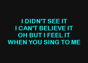 I DIDN'T SEE IT
I CAN'T BELIEVE IT
0H BUTI FEEL IT
WHEN YOU SING TO ME