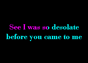 See I was so desolate
before you came to me