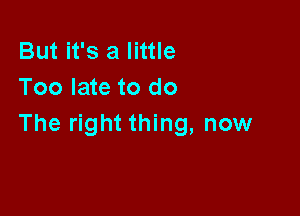 But it's a little
Too late to do

The right thing, now