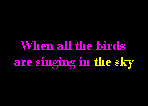 When all the birds
are singing in the sky