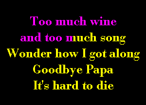 Too much Wine
and too much song
W 0nder how I got along

Goodbye Papa
It's hard to die