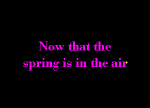 Now that the

spring is in the air