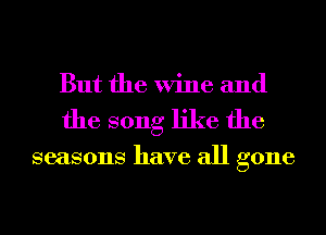But the Wine and
the song like the

seasons have all gone