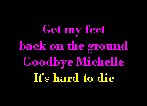 Get my feet
back on the ground

Goodbye Michelle
It's hard to die