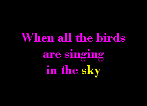 When all the birds

are smgmg

in the sky