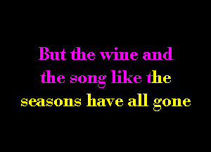 But the Wine and
the song like the

seasons have all gone