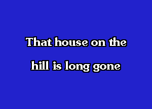 That house on the

hill is long gone