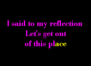 I said to my reflection

Let's get out

of this place