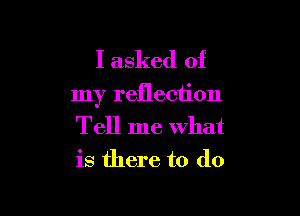 I asked of

my reflection

Tell me what
is there to do