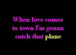 When love comes
to town I'm gonna

catch that plane

g