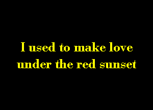 I used to make love
under the red sunset
