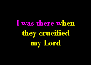 I was there when

they crucified
my Lord