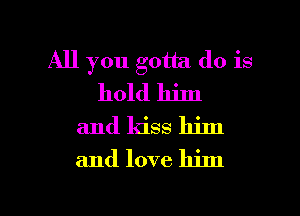 All you gotta do is
hold him
and kiss him
and love him

g