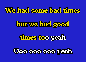 We had some bad times

but we had good

timas too yeah

000 000 000 yeah