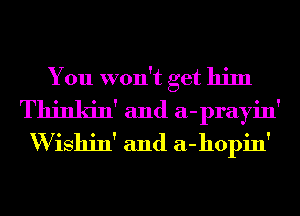 You won't get him
Thinkin' and a-prayin'
W ishin' and a-hopin'