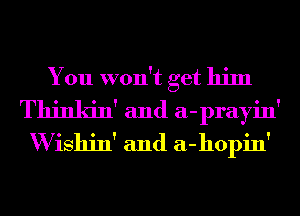 You won't get him
Thinkin' and a-prayin'
W ishin' and a-hopin'