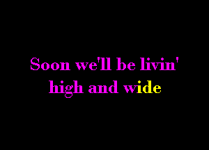 Soon we'll be livin'

high and Wide