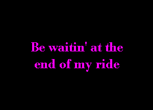 Be waiiin' at the

end of my ride