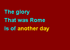 The glory
That was Rome

Is of another day