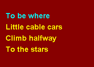 To be where
Little cable cars

Climb halfway
To the stars