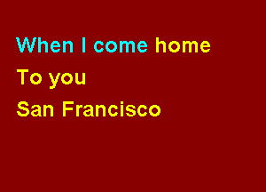 When I come home
To you

San Francisco