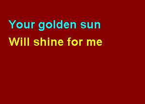 Your golden sun
Will shine for me