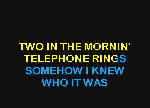 TWO IN THE MORNIN'

TELEPHONE RINGS
SOMEHOW I KNEW
WHO IT WAS