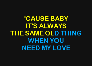 'CAUSE BABY
IT'S ALWAYS

THE SAME OLD THING
WHEN YOU
NEED MY LOVE