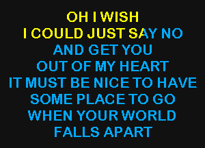 0H IWISH
I COULD JUST SAY NO
AND GET YOU
OUT OF MY HEART
IT MUST BE NICETO HAVE
SOME PLACETO G0
WHEN YOURWORLD
FALLS APART