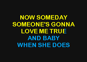 NOW SOMEDAY
SOMEONE'S GONNA
LOVE ME TRUE
AND BABY
WHEN SHE DOES

g