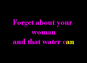 Forget about yom'
woman
and that water can