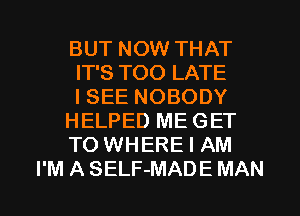 BUT NOW THAT
IT'S TOO LATE
I SEE NOBODY
HELPED ME GET
TO WHERE I AM
I'M A SELF-MADE MAN