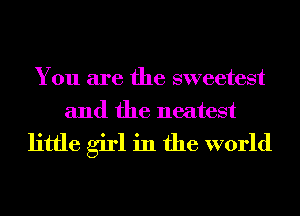 You are the sweetest
and the neatest

little girl in the world