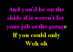 And you'd be on the
skids if it weren't for

your job at the garage
If you could only
W oh oh