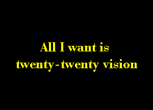 All I want is

twenty-twenty vision