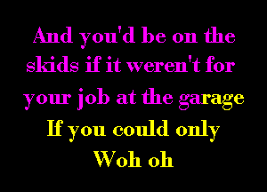 And you'd be on the
skids if it weren't for

your job at the garage
If you could only
W oh oh