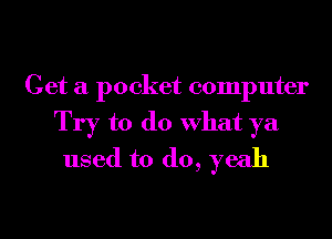 Get a pocket computer

Try to do What ya
used to do, yeah