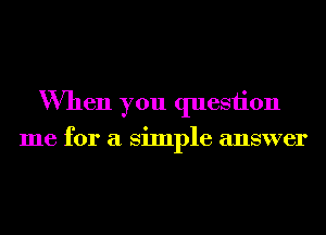 When you quesiion

me for a Simple answer