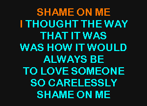 SHAME ON ME
ITHOUGHT THEWAY
THAT IT WAS
WAS HOW IT WOULD
ALWAYS BE
TO LOVE SOMEONE
SO CARELESSLY
SHAME ON ME