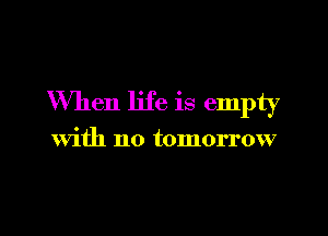 When life is empty

With no tomorrow