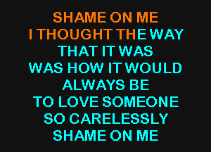 SHAME ON ME
ITHOUGHT THEWAY
THAT IT WAS
WAS HOW IT WOULD
ALWAYS BE
TO LOVE SOMEONE
SO CARELESSLY
SHAME ON ME