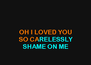 OH I LOVED YOU

SO CARELESSLY
SHAME ON ME