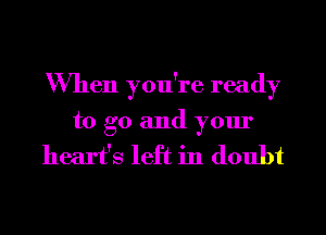 When you're ready
to go and your

heart's left in doubt