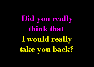 Did you really
think that

I would really
take you back?