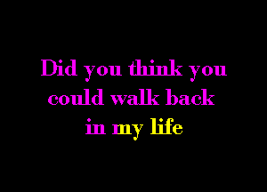 Did you think you
could walk back
in my life