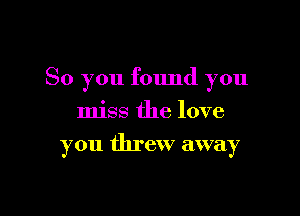 So you found you

miss the love
you threw away
