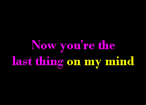 Now you're the

last thing on my mind