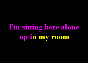 I'm sitting here alone
up in my room