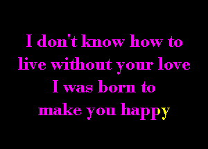 I don't know how to

live Without your love
I was born to

make you happy