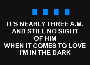 IT'S NEARLY THREE A.M.
AND STILL N0 SIGHT
0F HIM

WHEN IT COMES TO LOVE
I'M IN THE DARK